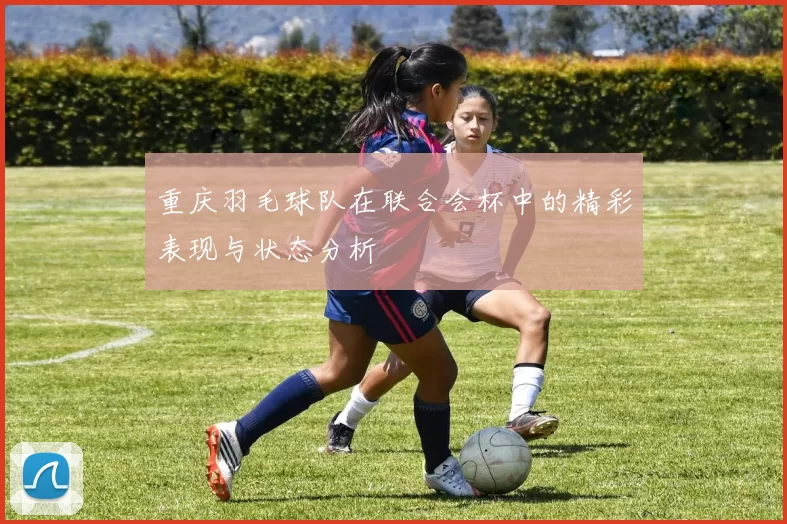 重庆羽毛球队在联合会杯中的精彩表现与状态分析