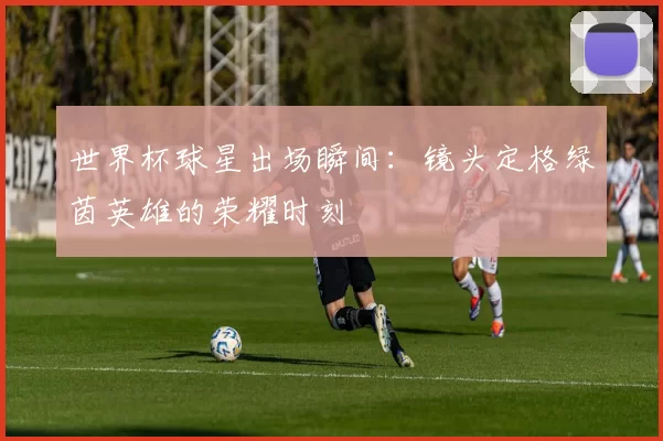 世界杯球星出场瞬间:镜头定格绿茵英雄的荣耀时刻