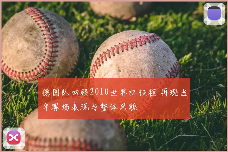 德国队回顾2010世界杯征程 再现当年赛场表现与整体风貌
