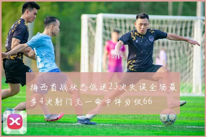 梅西首战状态低迷23次失误全场最多4次射门无一命中评分仅66