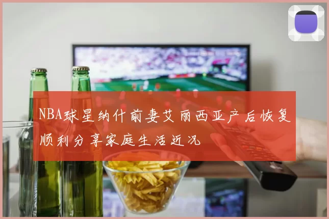 NBA球星纳什前妻艾丽西亚产后恢复顺利分享家庭生活近况