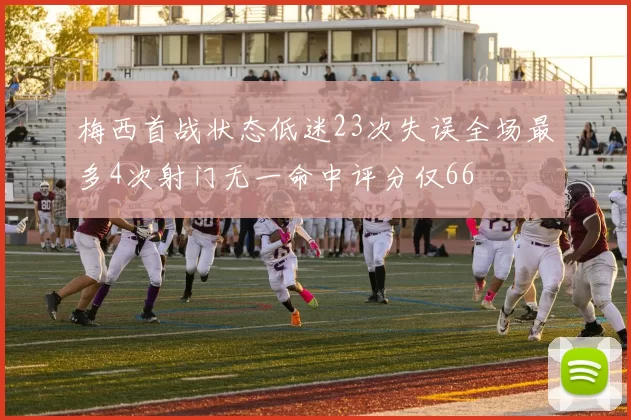 梅西首战状态低迷23次失误全场最多4次射门无一命中评分仅66