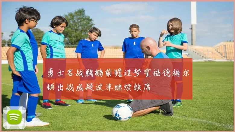 勇士客战鹈鹕前瞻追梦霍福德梅尔顿出战成疑波津继续缺席