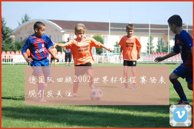 德国队回顾2002世界杯征程 赛场表现引发关注