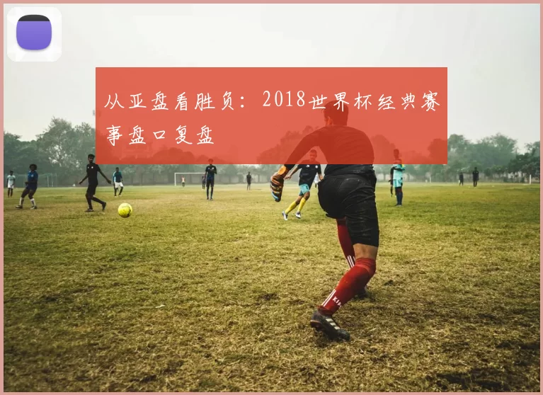 从亚盘看胜负:2018世界杯经典赛事盘口复盘