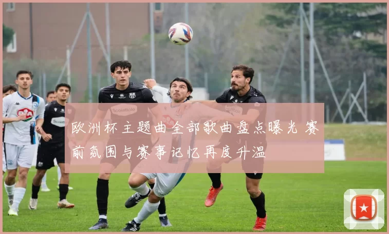 欧洲杯主题曲全部歌曲盘点曝光 赛前氛围与赛事记忆再度升温