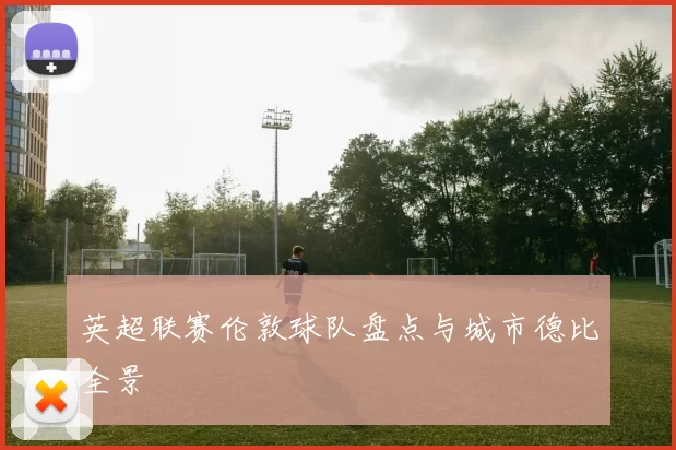 英超联赛伦敦球队盘点与城市德比全景