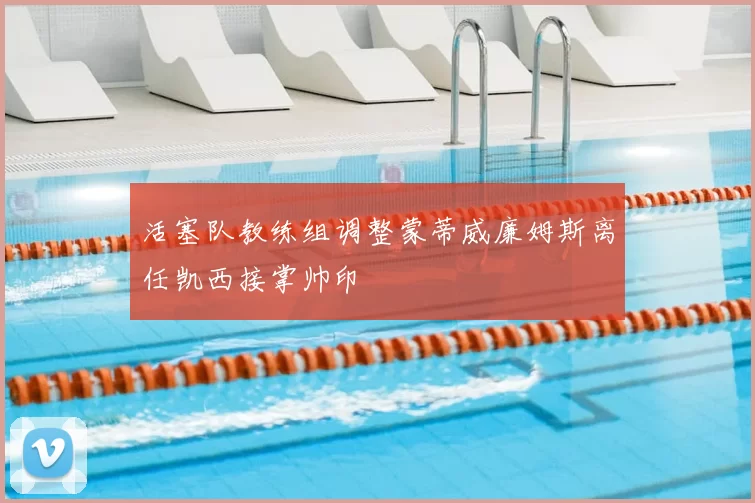 活塞队教练组调整蒙蒂威廉姆斯离任凯西接掌帅印