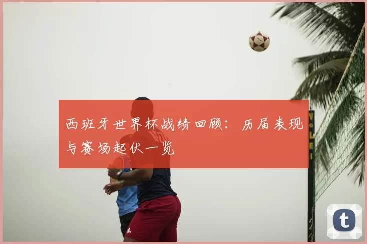 西班牙世界杯战绩回顾:历届表现与赛场起伏一览