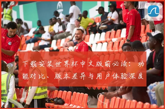 下载安装世界杯中文版前必读：功能对比、版本差异与用户体验深度报告