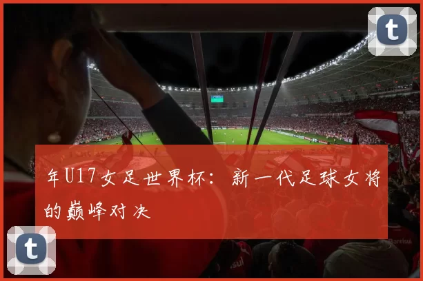年U17女足世界杯：新一代足球女将的巅峰对决