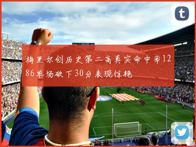 梅里尔创历史第二高真实命中率1286单场砍下30分表现惊艳