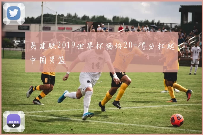 易建联2019世界杯场均20+得分扛起中国男篮