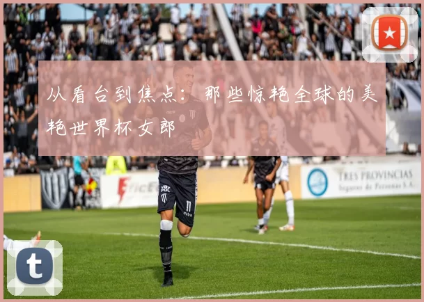 从看台到焦点：那些惊艳全球的美艳世界杯女郎