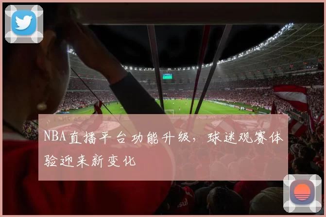 NBA直播平台功能升级,球迷观赛体验迎来新变化