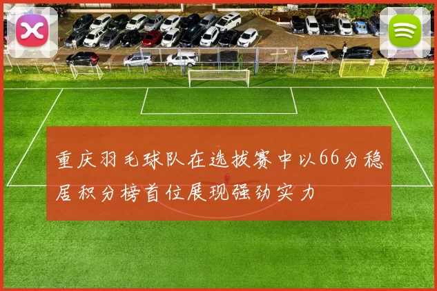 重庆羽毛球队在选拔赛中以66分稳居积分榜首位展现强劲实力