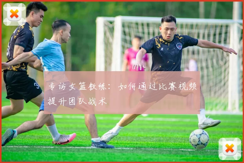 专访女篮教练:如何通过比赛视频提升团队战术