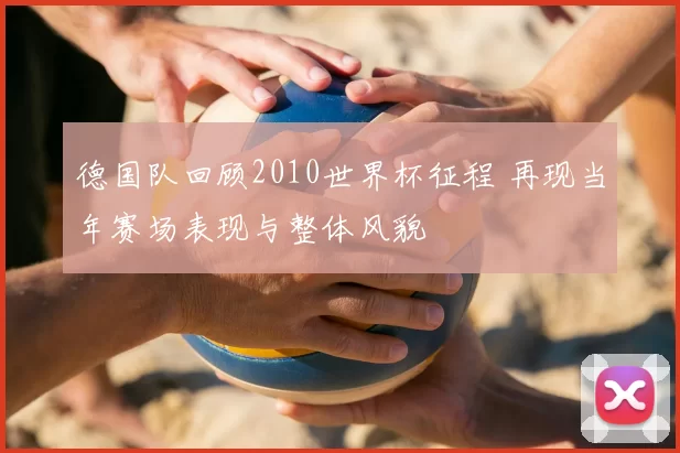 德国队回顾2010世界杯征程 再现当年赛场表现与整体风貌